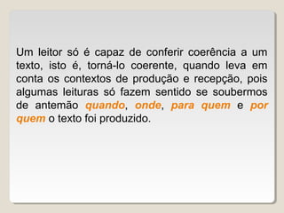 Um leitor só é capaz de conferir coerência a um
texto, isto é, torná-lo coerente, quando leva em
conta os contextos de produção e recepção, pois
algumas leituras só fazem sentido se soubermos
de antemão quando, onde, para quem e por
quem o texto foi produzido.
 