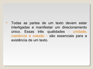 •   Todas as partes de um texto devem estar
    interligadas e manifestar um direcionamento
    único. Essas três qualidades - unidade,
    coerência e coesão - são essenciais para a
    existência de um texto.
 