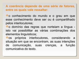 A coerência depende de uma série de fatores,
entre os quais vale ressaltar:
o conhecimento do mundo e o grau em que
esse conhecimento deve ser ou é compartilhado
pelos interlocutores;
o domínio das regras que norteiam a língua -
isto vai possibilitar as várias combinações dos
elementos linguísticos;
os próprios interlocutores, considerando a
situação em que se encontram, as suas intenções
de comunicação, suas crenças, a função
comunicativa do texto.
 