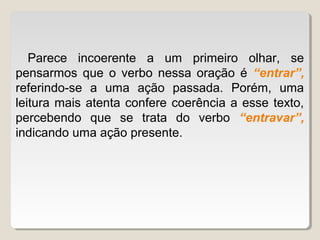 Parece incoerente a um primeiro olhar, se
pensarmos que o verbo nessa oração é “entrar”,
referindo-se a uma ação passada. Porém, uma
leitura mais atenta confere coerência a esse texto,
percebendo que se trata do verbo “entravar”,
indicando uma ação presente.
 