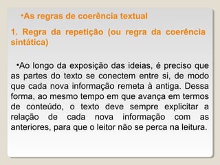 •As regras de coerência textual
1. Regra da repetição (ou regra da coerência
sintática)

  •Ao longo da exposição das ideias, é preciso que
as partes do texto se conectem entre si, de modo
que cada nova informação remeta à antiga. Dessa
forma, ao mesmo tempo em que avança em termos
de conteúdo, o texto deve sempre explicitar a
relação de cada nova informação com as
anteriores, para que o leitor não se perca na leitura.
 