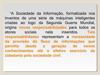 “A Sociedade da Informação, formalizada nos
inventos de uma série de máquinas inteligentes
criadas ao logo da Segunda Guerra Mundial,
origina novas responsabilidades para todos os
atores    sociais     nela      inseridos.   Tais
responsabilidades representam a necessidade
da provisão do fluxo de informações que
permita    desde    a    geração       de  novos
conhecimentos até o efetivo exercício da
cidadania pela sociedade civil.
 