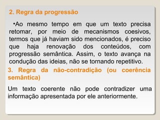 2. Regra da progressão
  •Ao mesmo tempo em que um texto precisa
retomar, por meio de mecanismos coesivos,
termos que já haviam sido mencionados, é preciso
que haja renovação dos conteúdos, com
progressão semântica. Assim, o texto avança na
condução das ideias, não se tornando repetitivo.
3. Regra da não-contradição (ou coerência
semântica)
Um texto coerente não pode contradizer uma
informação apresentada por ele anteriormente.
 