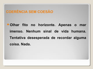 COERÊNCIA SEM COESÃO


Olhar   fito no horizonte. Apenas o mar
 imenso. Nenhum sinal de vida humana.
 Tentativa desesperada de recordar alguma
 coisa. Nada.
 