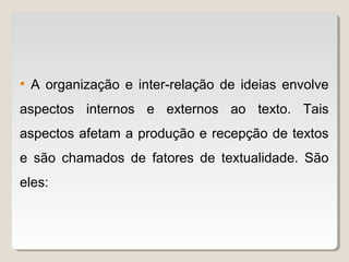 • A organização e inter-relação de ideias envolve
aspectos internos e externos ao texto. Tais
aspectos afetam a produção e recepção de textos
e são chamados de fatores de textualidade. São
eles:
 