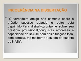 INCOERÊNCIA NA DISSERTAÇÃO

“ O verdadeiro amigo não comenta sobre o
 próprio sucesso quando o outro está
 deprimido.Para distraí-lo,conta-lhe sobre seu
 prestígio profissional,conquistas amorosas e
 capacidade de sair-se bem das situações.Isso,
 com certeza, vai melhorar o estado de espírito
 do infeliz”.
 