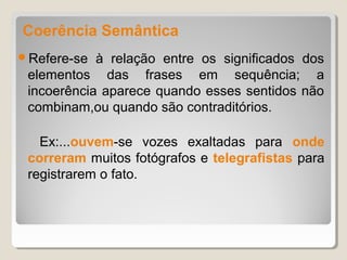Coerência Semântica
Refere-se  à relação entre os significados dos
 elementos das frases em sequência; a
 incoerência aparece quando esses sentidos não
 combinam,ou quando são contraditórios.

   Ex:...ouvem-se vozes exaltadas para onde
 correram muitos fotógrafos e telegrafistas para
 registrarem o fato.
 
