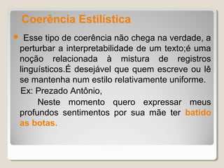 Coerência Estilística
 Esse tipo de coerência não chega na verdade, a
perturbar a interpretabilidade de um texto;é uma
noção relacionada à mistura de registros
linguísticos.É desejável que quem escreve ou lê
se mantenha num estilo relativamente uniforme.
Ex: Prezado Antônio,
     Neste momento quero expressar meus
profundos sentimentos por sua mãe ter batido
as botas.
 