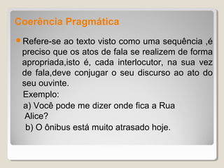 Coerência Pragmática
Refere-se  ao texto visto como uma sequência ,é
 preciso que os atos de fala se realizem de forma
 apropriada,isto é, cada interlocutor, na sua vez
 de fala,deve conjugar o seu discurso ao ato do
 seu ouvinte.
 Exemplo:
 a) Você pode me dizer onde fica a Rua
  Alice?
  b) O ônibus está muito atrasado hoje.
 