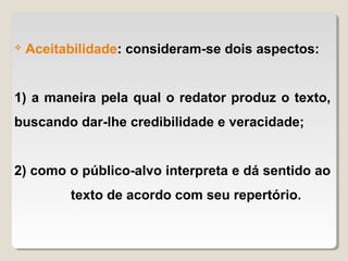    Aceitabilidade: consideram-se dois aspectos:


1) a maneira pela qual o redator produz o texto,
buscando dar-lhe credibilidade e veracidade;


2) como o público-alvo interpreta e dá sentido ao
          texto de acordo com seu repertório.
 