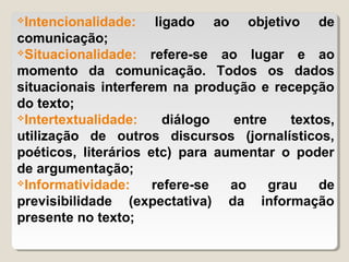 Intencionalidade: ligado ao objetivo de
comunicação;
Situacionalidade:   refere-se ao lugar e ao
momento da comunicação. Todos os dados
situacionais interferem na produção e recepção
do texto;
Intertextualidade:     diálogo  entre    textos,
utilização de outros discursos (jornalísticos,
poéticos, literários etc) para aumentar o poder
de argumentação;
Informatividade:     refere-se  ao    grau   de
previsibilidade (expectativa) da informação
presente no texto;
 
