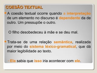 COESÃO TEXTUAL
A coesão textual ocorre quando a interpretação
 de um elemento no discurso é dependente da de
 outro. Um pressupõe o outro.

  O filho desobedeceu à mãe e se deu mal.

Trata-se  de uma relação semântica, realizada
 por meio do sistema léxico-gramatical, que dá
 maior legibilidade ao texto.

 ◦ Ela sabia que isso iria acontecer com ele.
 