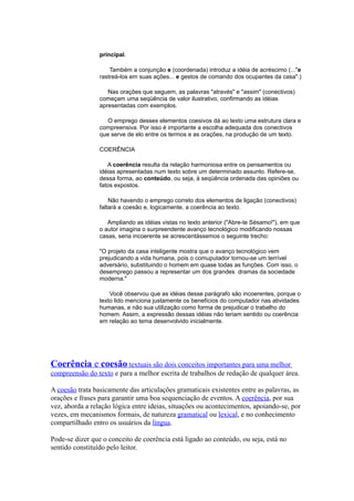 principal.
Também a conjunção e (coordenada) introduz a idéia de acréscimo (..."e
rastreá-los em suas ações... e gestos de comando dos ocupantes da casa".)
Nas orações que seguem, as palavras "através" e "assim" (conectivos)
começam uma seqüência de valor ilustrativo, confirmando as idéias
apresentadas com exemplos.
O emprego desses elementos coesivos dá ao texto uma estrutura clara e
compreensiva. Por isso é importante a escolha adequada dos conectivos
que serve de elo entre os termos e as orações, na produção de um texto.
COERÊNCIA
A coerência resulta da relação harmoniosa entre os pensamentos ou
idéias apresentadas num texto sobre um determinado assunto. Refere-se,
dessa forma, ao conteúdo, ou seja, à seqüência ordenada das opiniões ou
fatos expostos.
Não havendo o emprego correto dos elementos de ligação (conectivos)
faltará a coesão e, logicamente, a coerência ao texto.
Ampliando as idéias vistas no texto anterior ("Abre-te Sésamo!"), em que
o autor imagina o surpreendente avanço tecnológico modificando nossas
casas, seria incoerente se acrescentássemos o seguinte trecho:
"O projeto da casa inteligente mostra que o avanço tecnológico vem
prejudicando a vida humana, pois o comuputador tornou-se um terrível
adversário, substituindo o homem em quase todas as funções. Com isso, o
desemprego passou a representar um dos grandes dramas da sociedade
moderna."
Você observou que as idéias desse parágrafo são incoerentes, porque o
texto lido menciona justamente os benefícios do computador nas atividades
humanas, e não sua utilização como forma de prejudicar o trabalho do
homem. Assim, a expressão dessas idéias não teriam sentido ou coerência
em relação ao tema desenvolvido inicialmente.
Coerência e coesão textuais são dois conceitos importantes para uma melhor
compreensão do texto e para a melhor escrita de trabalhos de redação de qualquer área.
A coesão trata basicamente das articulações gramaticais existentes entre as palavras, as
orações e frases para garantir uma boa sequenciação de eventos. A coerência, por sua
vez, aborda a relação lógica entre ideias, situações ou acontecimentos, apoiando-se, por
vezes, em mecanismos formais, de natureza gramatical ou lexical, e no conhecimento
compartilhado entro os usuários da língua.
Pode-se dizer que o conceito de coerência está ligado ao conteúdo, ou seja, está no
sentido constituído pelo leitor.
 