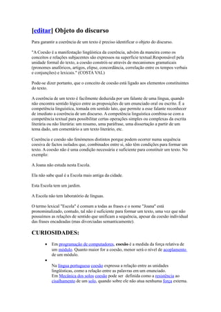[editar] Objeto do discurso
Para garantir a coerência de um texto é preciso identificar o objeto do discurso.
"A Coesão é a manifestação lingüística da coerência, advém da maneira como os
conceitos e relações subjacentes são expressos na superfície textual.Responsável pela
unidade formal do texto, a coesão constrói-se através de mecanismos gramaticais
(pronomes anafóricos, artigos, elipse, concordância, correlação entre os tempos verbais
e conjunções) e lexicais." (COSTA VAL)
Pode-se dizer portanto, que o conceito de coesão está ligado aos elementos constituintes
do texto.
A coerência de um texto é facilmente deduzida por um falante de uma língua, quando
não encontra sentido lógico entre as proposições de um enunciado oral ou escrito. É a
competência linguística, tomada em sentido lato, que permite a esse falante reconhecer
de imediato a coerência de um discurso. A competência linguística combina-se com a
competência textual para possibilitar certas operações simples ou complexas da escrita
literária ou não literária: um resumo, uma paráfrase, uma dissertação a partir de um
tema dado, um comentário a um texto literário, etc.
Coerência e coesão são fenómenos distintos porque podem ocorrer numa sequência
coesiva de factos isolados que, combinados entre si, não têm condições para formar um
texto. A coesão não é uma condição necessária e suficiente para constituir um texto. No
exemplo:
A Joana não estuda nesta Escola.
Ela não sabe qual é a Escola mais antiga da cidade.
Esta Escola tem um jardim.
A Escola não tem laboratório de línguas.
O termo lexical "Escola" é comum a todas as frases e o nome "Joana" está
pronominalizado, contudo, tal não é suficiente para formar um texto, uma vez que não
possuímos as relações de sentido que unificam a sequência, apesar da coesão individual
das frases encadeadas (mas divorciadas semanticamente).
CURIOSIDADES:
• Em programação de computadores, coesão é a medida da força relativa de
um módulo. Quanto maior for a coesão, menor será o nível de acoplamento
de um módulo.
•
Na língua portuguesa coesão expressa a relação entre as unidades
lingüísticas, como a relação entre as palavras em um enunciado.
Em Mecânica dos solos coesão pode ser definida como a resistência ao
cisalhamento de um solo, quando sobre ele não atua nenhuma força externa.
 