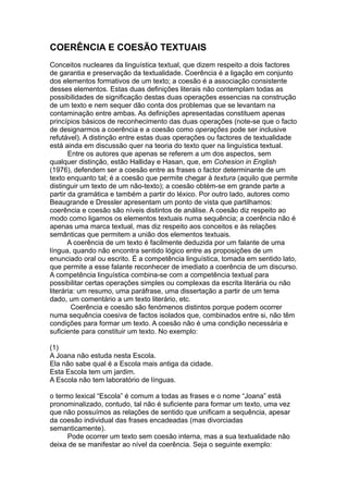 COERÊNCIA E COESÃO TEXTUAIS
Conceitos nucleares da linguística textual, que dizem respeito a dois factores
de garantia e preservação da textualidade. Coerência é a ligação em conjunto
dos elementos formativos de um texto; a coesão é a associação consistente
desses elementos. Estas duas definições literais não contemplam todas as
possibilidades de significação destas duas operações essencias na construção
de um texto e nem sequer dão conta dos problemas que se levantam na
contaminação entre ambas. As definições apresentadas constituem apenas
princípios básicos de reconhecimento das duas operações (note-se que o facto
de designarmos a coerência e a coesão como operações pode ser inclusive
refutável). A distinção entre estas duas operações ou factores de textualidade
está ainda em discussão quer na teoria do texto quer na linguística textual.
Entre os autores que apenas se referem a um dos aspectos, sem
qualquer distinção, estão Halliday e Hasan, que, em Cohesion in English
(1976), defendem ser a coesão entre as frases o factor determinante de um
texto enquanto tal; é a coesão que permite chegar à textura (aquilo que permite
distinguir um texto de um não-texto); a coesão obtém-se em grande parte a
partir da gramática e também a partir do léxico. Por outro lado, autores como
Beaugrande e Dressler apresentam um ponto de vista que partilhamos:
coerência e coesão são níveis distintos de análise. A coesão diz respeito ao
modo como ligamos os elementos textuais numa sequência; a coerência não é
apenas uma marca textual, mas diz respeito aos conceitos e às relações
semânticas que permitem a união dos elementos textuais.
A coerência de um texto é facilmente deduzida por um falante de uma
língua, quando não encontra sentido lógico entre as proposições de um
enunciado oral ou escrito. É a competência linguística, tomada em sentido lato,
que permite a esse falante reconhecer de imediato a coerência de um discurso.
A competência linguística combina-se com a competência textual para
possibilitar certas operações simples ou complexas da escrita literária ou não
literária: um resumo, uma paráfrase, uma dissertação a partir de um tema
dado, um comentário a um texto literário, etc.
Coerência e coesão são fenómenos distintos porque podem ocorrer
numa sequência coesiva de factos isolados que, combinados entre si, não têm
condições para formar um texto. A coesão não é uma condição necessária e
suficiente para constituir um texto. No exemplo:
(1)
A Joana não estuda nesta Escola.
Ela não sabe qual é a Escola mais antiga da cidade.
Esta Escola tem um jardim.
A Escola não tem laboratório de línguas.
o termo lexical “Escola” é comum a todas as frases e o nome “Joana” está
pronominalizado, contudo, tal não é suficiente para formar um texto, uma vez
que não possuímos as relações de sentido que unificam a sequência, apesar
da coesão individual das frases encadeadas (mas divorciadas
semanticamente).
Pode ocorrer um texto sem coesão interna, mas a sua textualidade não
deixa de se manifestar ao nível da coerência. Seja o seguinte exemplo:
 