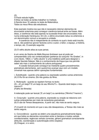 (2)
O Paulo estuda Inglês.
A Elisa vai todas as tardes trabalhar no Instituto.
A Sandra teve 16 valores no teste de Matemática.
Todos os meus filhos são estudiosos.
Este exemplo mostra-nos que não é necessário retomar elementos de
enunciados anteriores para conseguir coerência textual entre as frases. Além
disso, a coerência não está apenas na sucessão linear dos enunciados mas
numa ordenação hierárquica. Em (2), o último enunciado reduz os anteriores a
um denominador comum e recupera a unidade.
A coerência não é independente do contexto no qual o texto está inscrito,
isto é, não podemos ignorar factores como o autor, o leitor, o espaço, a história,
o tempo, etc. O exemplo seguinte:
(3) O velho abutre alisa as suas penas.
é um verso de Sophia de Mello Breyner Andresen que só pode ser
compreendido uma vez contextualizado (pertence ao conjunto “As Grades”, in
Livro Sexto, 1962): o “velho abutre” é uma metáfora subtil para designar o
ditador fascista Salazar. Não é o conhecimento da língua que nos permite
saber isto mas o conhecimento da cultura portuguesa.
A coesão textual pode conseguir-se mediante quatro procedimentos
gramaticais elementares, sem querermos avançar aqui com um modelo
universal mas apenas definir operações fundamentais:
i. Substituição : quando uma palavra ou expressão substitui outras anteriores:
(4) O Rui foi ao cinema. Ele não gostou do filme.
ii. Reiteração : quando se repetem formas no texto:
(5) - «E um beijo?! E um beijo do seu filhinho?!» - Quando dará beijos o meu
menino?!
(Fialho de Almeida)
A reiteração pode ser lexical (“E um beijo”) ou semântica (“filhinho”/”menino”).
iii. Conjunção : quando uma palavra, expressão ou oração se relaciona com
outras antecedentes por meio de conectores gramaticais:
(6) O cão da Teresa desapareceu. A partir daí, não mais se sentiu segura.
(7) A partir do momento em que o seu cão desapareceu, a Teresa não mais se
sentiu segura.
iv. Concordância : quando se obtém uma sequência gramaticalmente lógica,
em que todos os elementos concordam entre si (tempos e modos verbais
correlacionados; regências verbais correctas, género gramatical correctamente
atribuído, coordenação e subordinação entre orações):
(8) Cheguei, vi e venci.
 