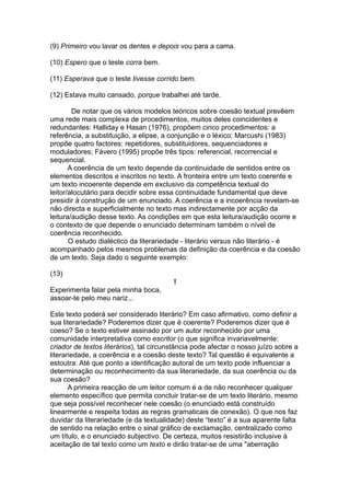 (9) Primeiro vou lavar os dentes e depois vou para a cama.
(10) Espero que o teste corra bem.
(11) Esperava que o teste tivesse corrido bem.
(12) Estava muito cansado, porque trabalhei até tarde.
De notar que os vários modelos teóricos sobre coesão textual prevêem
uma rede mais complexa de procedimentos, muitos deles coincidentes e
redundantes: Halliday e Hasan (1976), propõem cinco procedimentos: a
referência, a substituição, a elipse, a conjunção e o léxico; Marcushi (1983)
propõe quatro factores: repetidores, substituidores, sequenciadores e
moduladores; Fávero (1995) propõe três tipos: referencial, recorrencial e
sequencial.
A coerência de um texto depende da continuidade de sentidos entre os
elementos descritos e inscritos no texto. A fronteira entre um texto coerente e
um texto incoerente depende em exclusivo da competência textual do
leitor/alocutário para decidir sobre essa continuidade fundamental que deve
presidir à construção de um enunciado. A coerência e a incoerência revelam-se
não directa e superficialmente no texto mas indirectamente por acção da
leitura/audição desse texto. As condições em que esta leitura/audição ocorre e
o contexto de que depende o enunciado determinam também o nível de
coerência reconhecido.
O estudo dialéctico da literariedade - literário versus não literário - é
acompanhado pelos mesmos problemas da definição da coerência e da coesão
de um texto. Seja dado o seguinte exemplo:
(13)
!
Experimenta falar pela minha boca,
assoar-te pelo meu nariz...
Este texto poderá ser considerado literário? Em caso afirmativo, como definir a
sua literariedade? Poderemos dizer que é coerente? Poderemos dizer que é
coeso? Se o texto estiver assinado por um autor reconhecido por uma
comunidade interpretativa como escritor (o que significa invariavelmente:
criador de textos literários), tal circunstância pode afectar o nosso juízo sobre a
literariedade, a coerência e a coesão deste texto? Tal questão é equivalente a
estoutra: Até que ponto a identificação autoral de um texto pode influenciar a
determinação ou reconhecimento da sua literariedade, da sua coerência ou da
sua coesão?
A primeira reacção de um leitor comum é a de não reconhecer qualquer
elemento específico que permita concluir tratar-se de um texto literário, mesmo
que seja possível reconhecer nele coesão (o enunciado está construído
linearmente e respeita todas as regras gramaticais de conexão). O que nos faz
duvidar da literariedade (e da textualidade) deste “texto” é a sua aparente falta
de sentido na relação entre o sinal gráfico de exclamação, centralizado como
um título, e o enunciado subjectivo. De certeza, muitos resistirão inclusive à
aceitação de tal texto como um texto e dirão tratar-se de uma "aberração
 