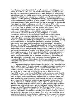 linguística", um "capricho semântico", uma "construção acidental de palavras e
sinais", ou qualquer outra coisa semelhante. Um leitor mais exigente poderá
argumentar que tal construção é de facto um texto literário, cuja literariedade e
textualidade estão associadas à combinação intencional entre um signo gráfico
e signos linguísticos, com o objectivo de produzir uma relação significativa
simbólica - existirá, portanto, uma certa coerência. A explicitação de tal relação
significativa variará naturalmente de leitor para leitor, conforme a sensibilidade
literária de cada um. Neste segundo caso, em que se procura uma significação
literária para uma construção aparentemente não literária, dificilmente
poderíamos defender a pretensa literariedade e a textualidade com argumentos
lógicos para todos os leitores, o que nos leva a concluir que o que faz a
literariedade e a textualidade de um texto é em primeiro lugar o
reconhecimento geral dessa propriedade por toda uma comunidade
interpretativa. A coerência do texto, ou seja, a negação de poder ser
considerado um absurdo, segue o mesmo critério de aceitação. Contudo,
mesmo esta regra, que parece satisfatória, está sujeita a excepções
incómodas. Seja o exemplo, entre muitos outros, do poema "Ode marítima" de
Álvaro de Campos. Quando foi publicado pela primeira vez no Orpheu 2 (1915),
produziu escândalo na comunidade interpretativa da época, não sendo
reconhecido como texto literário mas como pura "pornografia", "alienação",
"literatura de manicómio" e outros epítetos do género - todos apontando a falta
de coerência do texto e não certamente a sua falta de coesão. Todas as obras
artísticas de vanguarda respeitam de alguma forma a exigência de provocação,
que quase invariavelmente redunda em anátema. Isto significa que o princípio
de aceitação universal da literariedade, da textualidade e da coerência de um
texto está sujeito também a um certo livre-arbítrio. Todas as declarações de
guerra à sintaxe tradicional que as literaturas de vanguarda costumam fazer
são, logicamente, guerras à coesão gramatical dos textos literários de
vanguarda. Contudo, não deixam de ser literários por essa falta de coesão,
uma vez que a sua literariedade e a sua textualidade se conquista ao nível da
coerência.
Poderá a revelação da identidade autoral do texto (13) em particular levar
a uma outra conclusão? Se eu tivesse apresentado o texto como um poema do
autor surrealista Alexandre O'Neill, que pertence à série "Divertimento com
sinais ortográficos", in Abandono Vigiado (1960), alguém duvidaria por um
momento que se tratava não só de um texto coerente como de um texto
literário? O que nos pode dizer o título "Divertimento com sinais ortográficos"?
O facto de o autor intitular a sua criação como "Divertimento" inspira-nos uma
nova pista para o reconhecimento da literariedade e da coerência textual: um
texto será literário se contiver sinais, sugestões ou elementos que revelem o
gozo (no sentido da lacaniana jouissance) que o seu autor experimentou ao
criá-lo. A criação de um texto literário é a mais erótica de todas as criações
textuais. A coerência de certos textos-limite só pode ser avaliada por este lado.
Mas será que um texto não literário não pode arrastar consigo sinais de gozo
de quem o criou? Roland Barthes admitiu em "Theory of the Text” (artigo
inicialmente publicado em Encyclopaedia Universalis, 1973), que qualquer texto
"textual" conduz pela sua essência criativa à jouissance do autor, seja literário
ou não, isto é, conduz necessariamente não só a um prazer de escrita como a
própria escrita ou texto produzido é uma espécie de clímax sexual - um têxtase.
Se reduzíssemos este princípio de textualidade e decidíssemos que qualquer
 