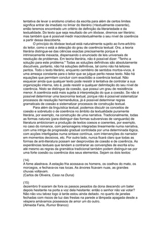 tentativa de levar o erotismo criativo da escrita para além de certos limites
significa entrar de imediato no limiar do literário (=textualmente coerente),
então teremos encontrado um critério de definição da literariedade e da
textualidade. Do texto que seja resultado de um têxtase, diremos ser literário;
mas também que é possível medir macrotextualmente o seu nível de coerência
a partir dessa descoberta.
O princípio do têxtase textual está naturalmente sujeito ao livre-arbítrio
do leitor, como o está a detecção do grau de coerência textual. Ora, a teoria
literária distingue-se das ciências exactas precisamente porque é
intrinsicamente inexacta, dispensando o enunciado de leis universais de
resolução de problemas. Em teoria literária, não é possível dizer: "Tenho a
solução para este problema." Todas as soluções definitivas são absolutamente
discutíveis, portanto, não há soluções definitivas, tal como não há leitores
peritos. Todo o texto literário, enquanto cemitério de sentidos mortos-vivos, é
uma ameaça constante para o leitor que se julgue perito nesse texto. Não há
equações que permitam concluir com exactidão a coerência textual. Não
esquecer ainda que qualquer texto pode resistir à tentativa de controlar a sua
organização interna, isto é, pode resistir a qualquer delimitação do seu nível de
coerência. Nisto se distingue da coesão, que possui um grau de resistência
menor. A coerência está mais sujeita à interpretação do que a coesão. Se não é
possível determinar uma taxonomia textual, porque não é possível sistematizar
processos de resolução hermenêutica, já é possível determinar regras
gramaticais de coesão e sistematizar processos de construção textual.
Para além da linguística textual, podemos discutir os conceitos de
coesão e sobretudo o de coerência no âmbito da textualidade puramente
literária, por exemplo, na construção de uma narrativa. Tradicionalmente, todas
as formas naturais (para distinguir das formas subversivas de vanguarda) de
literatura ambicionam a produção de textos coesos e coerentes, por exemplo,
no caso do romance, com personagens integradas linearmente numa narrativa,
com uma intriga de progressão gradual controlada por uma determinada lógica,
com acções interligadas numa sintaxe contínua, com intervenções do narrador
em momentos decisivos, etc. Por outro lado, nunca ficará claro que todas as
formas de anti-literatura possam ser desprovidas de coesão e de coerência. As
experiências textuais que tendam a contrariar as convenções de escrita e/ou
até mesmo as regras da gramática tradicional também podem distinguir-se por
uma forte coesão ou coerência dos seus elementos. Sejam os dois textos:
(14)
A fome alastrava. A estação fria acossava os homens, os coelhos do mato, os
morcegos, e fechava-os nas tocas. As árvores ficavam nuas, as grandes
chuvas voltavam.
(Carlos de Oliveira, Casa na Duna)
(15)
dezembro 9 soaram de fora os passos pesados da dona descendo um bater
depois hesitante na porta a voz dela hesitante: então o senhor não vai votar?
Não não vou talvez logo à tarde estou ainda deitado. no quarto de janelas
fechadas com riscos de luz das frestas na parede a lâmpada apagada desde a
véspera amávamos possessos de amor um do outro.
(Almeida Faria, Rumor Branco)
 