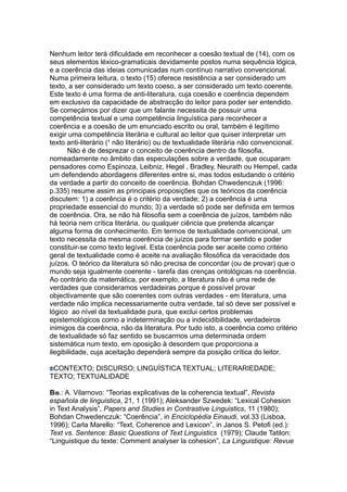 Nenhum leitor terá dificuldade em reconhecer a coesão textual de (14), com os
seus elementos léxico-gramaticais devidamente postos numa sequência lógica,
e a coerência das ideias comunicadas num contínuo narrativo convencional.
Numa primeira leitura, o texto (15) oferece resistência a ser considerado um
texto, a ser considerado um texto coeso, a ser considerado um texto coerente.
Este texto é uma forma de anti-literatura, cuja coesão e coerência dependem
em exclusivo da capacidade de abstracção do leitor para poder ser entendido.
Se começámos por dizer que um falante necessita de possuir uma
competência textual e uma competência linguística para reconhecer a
coerência e a coesão de um enunciado escrito ou oral, também é legítimo
exigir uma competência literária e cultural ao leitor que quiser interpretar um
texto anti-literário (¹ não literário) ou de textualidade literária não convencional.
Não é de desprezar o conceito de coerência dentro da filosofia,
nomeadamente no âmbito das especulações sobre a verdade, que ocuparam
pensadores como Espinoza, Leibniz, Hegel , Bradley, Neurath ou Hempel, cada
um defendendo abordagens diferentes entre si, mas todos estudando o critério
da verdade a partir do conceito de coerência. Bohdan Chwedenczuk (1996:
p.335) resume assim as principais proposições que os teóricos da coerência
discutem: 1) a coerência é o critério da verdade; 2) a coerência é uma
propriedade essencial do mundo; 3) a verdade só pode ser definida em termos
de coerência. Ora, se não há filosofia sem a coerência de juízos, também não
há teoria nem crítica literária, ou qualquer ciência que pretenda alcançar
alguma forma de conhecimento. Em termos de textualidade convencional, um
texto necessita da mesma coerência de juízos para formar sentido e poder
constituir-se como texto legível. Esta coerência pode ser aceite como critério
geral de textualidade como é aceite na avaliação filosófica da veracidade dos
juízos. O teórico da literatura só não precisa de concordar (ou de provar) que o
mundo seja igualmente coerente - tarefa das crenças ontológicas na coerência.
Ao contrário da matemática, por exemplo, a literatura não é uma rede de
verdades que consideramos verdadeiras porque é possível provar
objectivamente que são coerentes com outras verdades - em literatura, uma
verdade não implica necessariamente outra verdade, tal só deve ser possível e
lógico ao nível da textualidade pura, que exclui certos problemas
epistemológicos como a indeterminação ou a indecidibilidade, verdadeiros
inimigos da coerência, não da literatura. Por tudo isto, a coerência como critério
de textualidade só faz sentido se buscarmos uma determinada ordem
sistemática num texto, em oposição à desordem que proporciona a
ilegibilidade, cuja aceitação dependerá sempre da posição crítica do leitor.
CONTEXTO; DISCURSO; LINGUÍSTICA TEXTUAL; LITERARIEDADE;
TEXTO; TEXTUALIDADE
BIB.: A. Vilarnovo: “Teorias explicativas de la coherencia textual”, Revista
española de linguistica, 21, 1 (1991); Aleksander Szwedek: “Lexical Cohesion
in Text Analysis”, Papers and Studies in Contrastive Linguistics, 11 (1980);
Bohdan Chwedenczuk: “Coerência”, in Enciclopédia Einaudi, vol.33 (Lisboa,
1996); Carla Marello: “Text, Coherence and Lexicon”, in Janos S. Petofi (ed.):
Text vs. Sentence: Basic Questions of Text Linguistics (1979); Claude Tatilon:
“Linguistique du texte: Comment analyser la cohesion”, La Linguistique: Revue
 