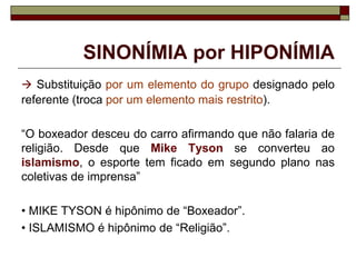 SINONÍMIA por HIPONÍMIA
 Substituição por um elemento do grupo designado pelo
referente (troca por um elemento mais restrito).
“O boxeador desceu do carro afirmando que não falaria de
religião. Desde que Mike Tyson se converteu ao
islamismo, o esporte tem ficado em segundo plano nas
coletivas de imprensa”
• MIKE TYSON é hipônimo de “Boxeador”.
• ISLAMISMO é hipônimo de “Religião”.
 