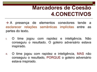 Marcadores de Coesão
4.CONECTIVOS
 A presença de elementos conectores tende a
esclarecer relações semânticas implícitas entre as
partes do texto.
I. O time jogou com rapidez e inteligência. Não
conseguiu o resultado. O goleiro adversário estava
inspirado.
II. O time jogou com rapidez e inteligência, MAS não
conseguiu o resultado, PORQUE o goleiro adversário
estava inspirado.
 
