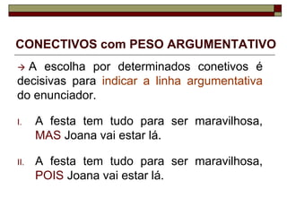 CONECTIVOS com PESO ARGUMENTATIVO
 A escolha por determinados conetivos é
decisivas para indicar a linha argumentativa
do enunciador.
I. A festa tem tudo para ser maravilhosa,
MAS Joana vai estar lá.
II. A festa tem tudo para ser maravilhosa,
POIS Joana vai estar lá.
 