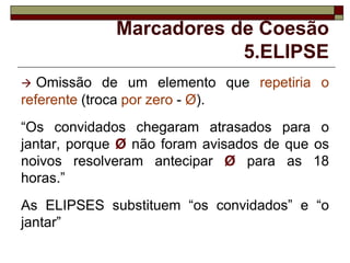 Marcadores de Coesão
5.ELIPSE
 Omissão de um elemento que repetiria o
referente (troca por zero - Ø).
“Os convidados chegaram atrasados para o
jantar, porque Ø não foram avisados de que os
noivos resolveram antecipar Ø para as 18
horas.”
As ELIPSES substituem “os convidados” e “o
jantar”
 