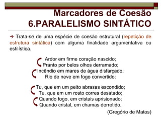 Marcadores de Coesão
6.PARALELISMO SINTÁTICO
 Trata-se de uma espécie de coesão estrutural (repetição de
estrutura sintática) com alguma finalidade argumentativa ou
estilística.
Ardor em firme coração nascido;
Pranto por belos olhos derramado;
Incêndio em mares de água disfarçado;
Rio de neve em fogo convertido:
Tu, que em um peito abrasas escondido;
Tu, que em um rosto corres desatado;
Quando fogo, em cristais aprisionado;
Quando cristal, em chamas derretido.
(Gregório de Matos)
 