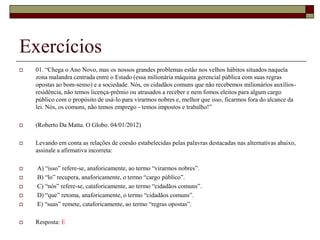 Exercícios
 01. “Chega o Ano Novo, mas os nossos grandes problemas estão nos velhos hábitos situados naquela
zona malandra centrada entre o Estado (essa milionária máquina gerencial pública com suas regras
opostas ao bom-senso) e a sociedade. Nós, os cidadãos comuns que não recebemos milionários auxílios-
residência, não temos licença-prêmio ou atrasados a receber e nem fomos eleitos para algum cargo
público com o propósito de usá-lo para virarmos nobres e, melhor que isso, ficarmos fora do alcance da
lei. Nós, os comuns, não temos emprego - temos impostos e trabalho!”
 (Roberto Da Matta. O Globo. 04/01/2012)
 Levando em conta as relações de coesão estabelecidas pelas palavras destacadas nas alternativas abaixo,
assinale a afirmativa incorreta:
 A) “isso” refere-se, anaforicamente, ao termo “virarmos nobres”.
 B) “lo” recupera, anaforicamente, o termo “cargo público”.
 C) “nós” refere-se, cataforicamente, ao termo “cidadãos comuns”.
 D) “que” retoma, anaforicamente, o termo “cidadãos comuns”.
 E) “suas” remete, cataforicamente, ao termo “regras opostas”.
 Resposta: E
 