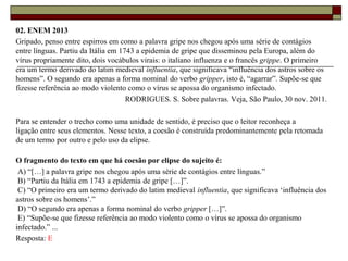 02. ENEM 2013
Gripado, penso entre espirros em como a palavra gripe nos chegou após uma série de contágios
entre línguas. Partiu da Itália em 1743 a epidemia de gripe que disseminou pela Europa, além do
vírus propriamente dito, dois vocábulos virais: o italiano influenza e o francês grippe. O primeiro
era um termo derivado do latim medieval influentia, que significava “influência dos astros sobre os
homens”. O segundo era apenas a forma nominal do verbo gripper, isto é, “agarrar”. Supõe-se que
fizesse referência ao modo violento como o vírus se apossa do organismo infectado.
RODRIGUES. S. Sobre palavras. Veja, São Paulo, 30 nov. 2011.
Para se entender o trecho como uma unidade de sentido, é preciso que o leitor reconheça a
ligação entre seus elementos. Nesse texto, a coesão é construída predominantemente pela retomada
de um termo por outro e pelo uso da elipse.
O fragmento do texto em que há coesão por elipse do sujeito é:
A) “[…] a palavra gripe nos chegou após uma série de contágios entre línguas.”
B) “Partiu da Itália em 1743 a epidemia de gripe […]”.
C) “O primeiro era um termo derivado do latim medieval influentia, que significava ‘influência dos
astros sobre os homens’.”
D) “O segundo era apenas a forma nominal do verbo gripper […]”.
E) “Supõe-se que fizesse referência ao modo violento como o vírus se apossa do organismo
infectado.” ...
Resposta: E
 