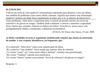 03. ENEM 2011
Cultivar um estilo de vida saudável é extremamente importante para diminuir o risco de infarto,
mas também de problemas como morte súbita e derrame. Significa que manter uma alimentação
saudável e praticar atividade física regularmente já reduz, por si só, as chances de desenvolver
vários problemas. Além disso, é importante para o controle da pressão arterial, dos níveis de
colesterol e de glicose no sangue. Também ajuda a diminuir o estresse e aumentar a capacidade
física, fatores que, somados, reduzem as chances de infarto. Exercitar-se, nesses casos, com
acompanhamento médico e moderação, é altamente recomendável.
ATALIA, M. Nossa vida. Época. 23 mar. 2009.
As ideias veiculadas no texto se organizam estabelecendo relações que atuam na construção
do sentido. A esse respeito, identifica-se, no fragmento, que:
A) a expressão “Além disso” marca uma sequenciação de ideias.
B) o conectivo “mas também” inicia oração que exprime ideia de contraste.
C) o termo “como”, em “como morte súbita e derrame”, introduz uma generalização.
D) o termo “Também” exprime uma justificativa.
E) o termo “fatores” retoma coesivamente “níveis de colesterol e de glicose no sangue”.
Resposta: A
 