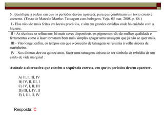 5. Identifique a ordem em que os períodos devem aparecer, para que constituam um texto coeso e
coerente. (Texto de Marcelo Marthe: Tatuagem com bobagem. Veja, 05 mar. 2008, p. 86.)
I - Elas não são mais feitas em locais precários, e sim em grandes estúdios onde há cuidado com a
higiene.
II - As técnicas se refinaram: há mais cores disponíveis, os pigmentos são de melhor qualidade e
ferramentas como o laser tornaram bem mais simples apagar uma tatuagem que já não se quer mais.
III - Vão longe, enfim, os tempos em que o conceito de tatuagem se resumia à velha âncora de
marinheiro.
IV - Nos últimos dez ou quinze anos, fazer uma tatuagem deixou de ser símbolo de rebeldia de um
estilo de vida marginal .
Assinale a alternativa que contém a sequência correta, em que os períodos devem aparecer.
A) II, I, III, IV
B) IV, II, III, I
C) IV, I, II, III
D) III, I, IV, II
E) I, III, II, IV
Resposta: C
 