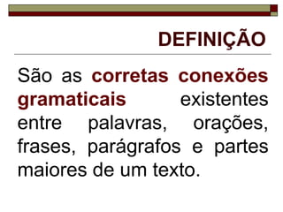 DEFINIÇÃO
São as corretas conexões
gramaticais existentes
entre palavras, orações,
frases, parágrafos e partes
maiores de um texto.
 