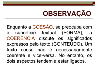 OBSERVAÇÃO
Enquanto a COESÃO, se preocupa com
a superfície textual (FORMA), a
COERÊNCIA discute os significados
expressos pelo texto (CONTEÚDO). Um
texto coeso não é necessariamente
coerente e vice-versa. No entanto, os
dois aspectos tendem a estar ligados.
 