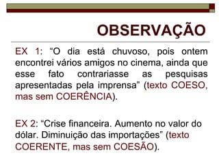 OBSERVAÇÃO
EX 1: “O dia está chuvoso, pois ontem
encontrei vários amigos no cinema, ainda que
esse fato contrariasse as pesquisas
apresentadas pela imprensa” (texto COESO,
mas sem COERÊNCIA).
EX 2: “Crise financeira. Aumento no valor do
dólar. Diminuição das importações” (texto
COERENTE, mas sem COESÃO).
 
