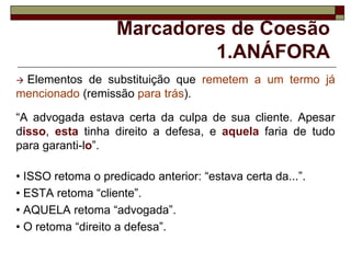 Marcadores de Coesão
1.ANÁFORA
 Elementos de substituição que remetem a um termo já
mencionado (remissão para trás).
“A advogada estava certa da culpa de sua cliente. Apesar
disso, esta tinha direito a defesa, e aquela faria de tudo
para garanti-lo”.
• ISSO retoma o predicado anterior: “estava certa da...”.
• ESTA retoma “cliente”.
• AQUELA retoma “advogada”.
• O retoma “direito a defesa”.
 