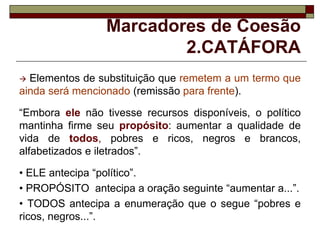 Marcadores de Coesão
2.CATÁFORA
 Elementos de substituição que remetem a um termo que
ainda será mencionado (remissão para frente).
“Embora ele não tivesse recursos disponíveis, o político
mantinha firme seu propósito: aumentar a qualidade de
vida de todos, pobres e ricos, negros e brancos,
alfabetizados e iletrados”.
• ELE antecipa “político”.
• PROPÓSITO antecipa a oração seguinte “aumentar a...”.
• TODOS antecipa a enumeração que o segue “pobres e
ricos, negros...”.
 