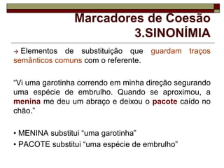 Marcadores de Coesão
3.SINONÍMIA
 Elementos de substituição que guardam traços
semânticos comuns com o referente.
“Vi uma garotinha correndo em minha direção segurando
uma espécie de embrulho. Quando se aproximou, a
menina me deu um abraço e deixou o pacote caído no
chão.”
• MENINA substitui “uma garotinha”
• PACOTE substitui “uma espécie de embrulho”
 