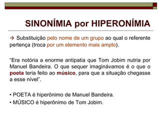 SINONÍMIA por HIPERONÍMIA
 Substituição pelo nome de um grupo ao qual o referente
pertença (troca por um elemento mais amplo).
“Era notória a enorme antipatia que Tom Jobim nutria por
Manuel Bandeira. O que sequer imaginávamos é o que o
poeta teria feito ao músico, para que a situação chegasse
a esse nível”.
• POETA é hiperônimo de Manuel Bandeira.
• MÚSICO é hiperônimo de Tom Jobim.
 