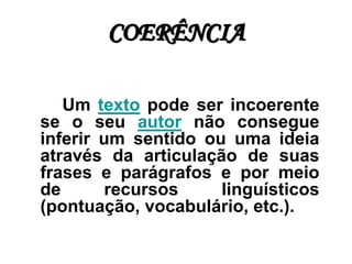 COERÊNCIA
Um texto pode ser incoerente
se o seu autor não consegue
inferir um sentido ou uma ideia
através da articulação de suas
frases e parágrafos e por meio
de recursos linguísticos
(pontuação, vocabulário, etc.).
 
