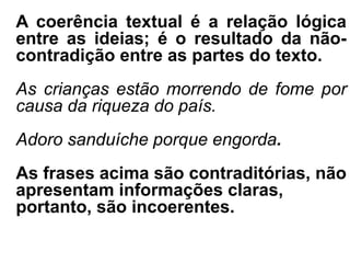 A coerência textual é a relação lógica
entre as ideias; é o resultado da não-
contradição entre as partes do texto.
As crianças estão morrendo de fome por
causa da riqueza do país.
Adoro sanduíche porque engorda.
As frases acima são contraditórias, não
apresentam informações claras,
portanto, são incoerentes.
 