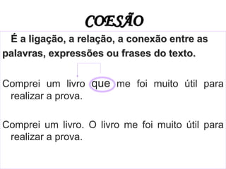 COESÃO
É a ligação, a relação, a conexão entre as
palavras, expressões ou frases do texto.
Comprei um livro que me foi muito útil para
realizar a prova.
Comprei um livro. O livro me foi muito útil para
realizar a prova.
 