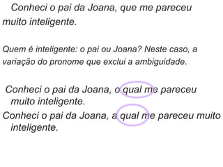 Conheci o pai da Joana, que me pareceu
muito inteligente.
Quem é inteligente: o pai ou Joana? Neste caso, a
variação do pronome que exclui a ambiguidade.
Conheci o pai da Joana, o qual me pareceu
muito inteligente.
Conheci o pai da Joana, a qual me pareceu muito
inteligente.
 