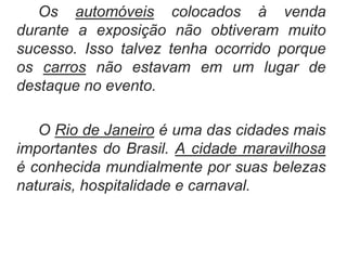 Os automóveis colocados à venda
durante a exposição não obtiveram muito
sucesso. Isso talvez tenha ocorrido porque
os carros não estavam em um lugar de
destaque no evento.
O Rio de Janeiro é uma das cidades mais
importantes do Brasil. A cidade maravilhosa
é conhecida mundialmente por suas belezas
naturais, hospitalidade e carnaval.
 