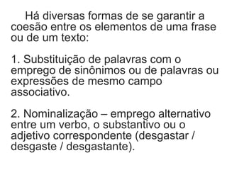 Há diversas formas de se garantir a
coesão entre os elementos de uma frase
ou de um texto:
1. Substituição de palavras com o
emprego de sinônimos ou de palavras ou
expressões de mesmo campo
associativo.
2. Nominalização – emprego alternativo
entre um verbo, o substantivo ou o
adjetivo correspondente (desgastar /
desgaste / desgastante).
 