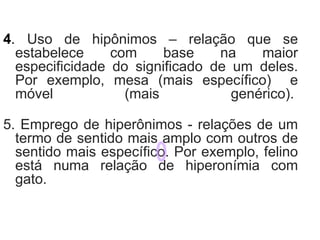 4. Uso de hipônimos – relação que se
estabelece com base na maior
especificidade do significado de um deles.
Por exemplo, mesa (mais específico) e
móvel (mais genérico).
5. Emprego de hiperônimos - relações de um
termo de sentido mais amplo com outros de
sentido mais específico. Por exemplo, felino
está numa relação de hiperonímia com
gato.
 