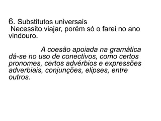 6. Substitutos universais
Necessito viajar, porém só o farei no ano
vindouro.
A coesão apoiada na gramática
dá-se no uso de conectivos, como certos
pronomes, certos advérbios e expressões
adverbiais, conjunções, elipses, entre
outros.
 