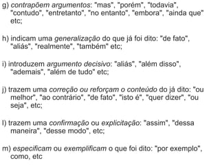 g) contrapõem argumentos: "mas", "porém", "todavia",
"contudo", "entretanto", "no entanto", "embora", "ainda que"
etc;
h) indicam uma generalização do que já foi dito: "de fato",
"aliás", "realmente", "também" etc;
i) introduzem argumento decisivo: "aliás", "além disso",
"ademais", "além de tudo" etc;
j) trazem uma correção ou reforçam o conteúdo do já dito: "ou
melhor", "ao contrário", "de fato", "isto é", "quer dizer", "ou
seja", etc;
l) trazem uma confirmação ou explicitação: "assim", "dessa
maneira", "desse modo", etc;
m) especificam ou exemplificam o que foi dito: "por exemplo",
como, etc
 