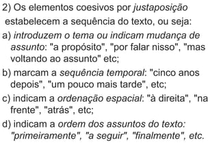 2) Os elementos coesivos por justaposição
estabelecem a sequência do texto, ou seja:
a) introduzem o tema ou indicam mudança de
assunto: "a propósito", "por falar nisso", "mas
voltando ao assunto" etc;
b) marcam a sequência temporal: "cinco anos
depois", "um pouco mais tarde", etc;
c) indicam a ordenação espacial: "à direita", "na
frente", "atrás", etc;
d) indicam a ordem dos assuntos do texto:
"primeiramente", "a seguir", "finalmente", etc.
 